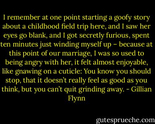 I remember at one point starting a goofy story about a childhood field trip here, and I saw her eyes go blank, and I got secretly furious, spent ten minutes just winding myself up – because at this point of our marriage, I was so used to being angry with her, it felt almost enjoyable, like gnawing on a cuticle: You know you should stop, that it doesn’t really feel as good as you think, but you can’t quit grinding away. - Gillian Flynn