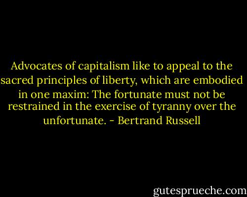 Advocates of capitalism like to appeal to the sacred principles of liberty, which are embodied in one maxim: The fortunate must not be restrained in the exercise of tyranny over the unfortunate. - Bertrand Russell