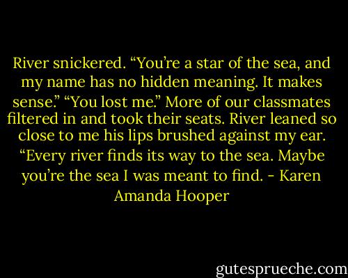 River snickered. “You’re a star of the sea, and my name has no hidden meaning. It makes sense.”<br />“You lost me.”<br />More of our classmates filtered in and took their seats. River leaned so close to me his lips brushed against my ear. “Every river finds its way to the sea. Maybe you’re the sea I was meant to find. - Karen Amanda Hooper