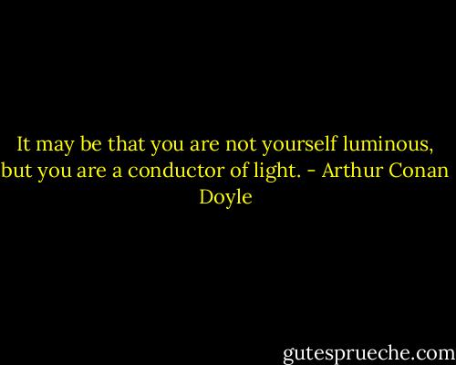 It may be that you are not yourself luminous, but you are a conductor of light. - Arthur Conan Doyle