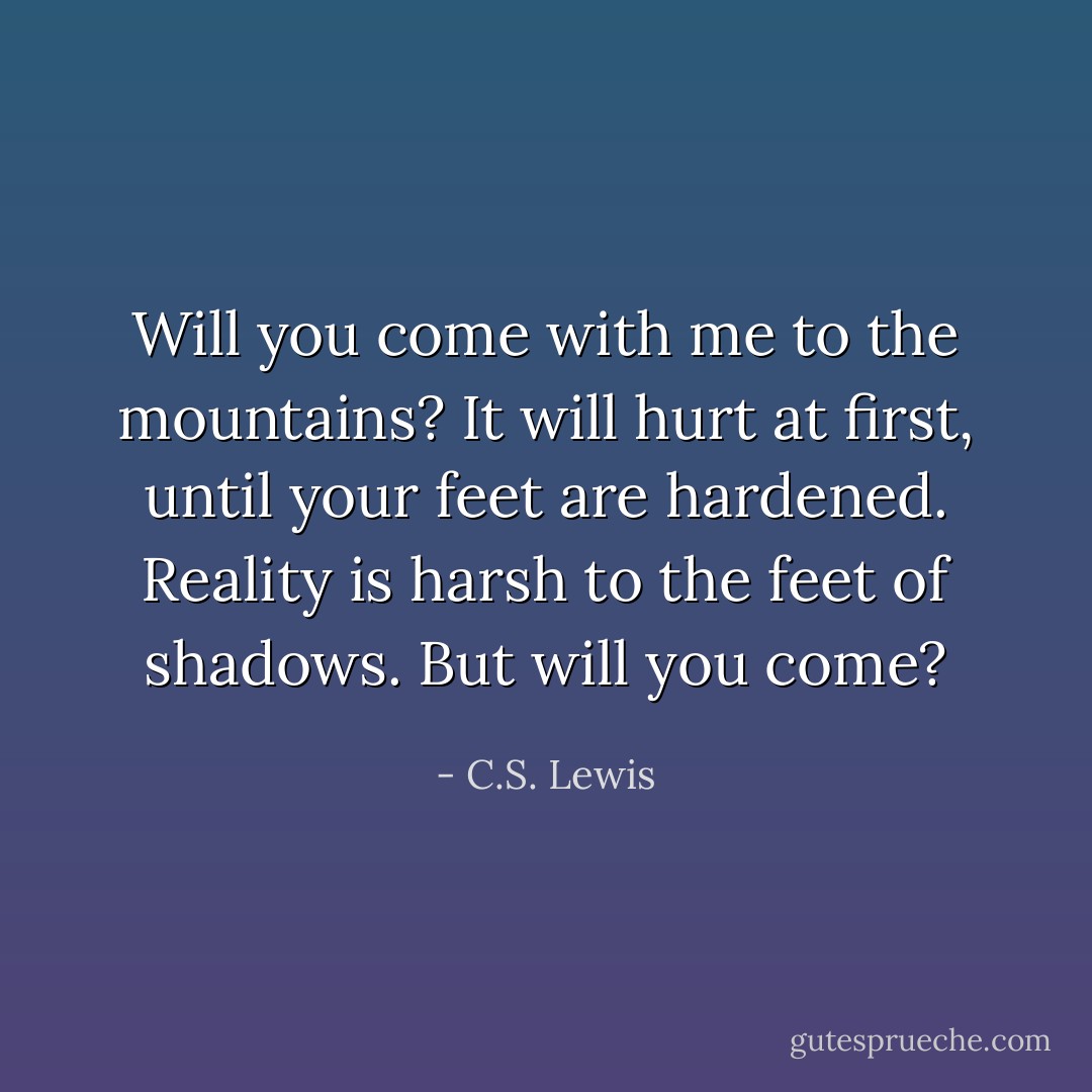 Will you come with me to the mountains? It will hurt at first, until your feet are hardened. Reality is harsh to the feet of shadows. But will you come? - C.S. Lewis