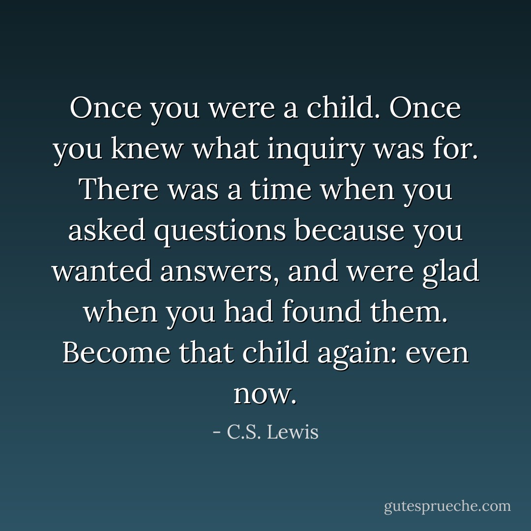 Once you were a child. Once you knew what inquiry was for. There was a time when you asked questions because you wanted answers, and were glad when you had found them. Become that child again: even now. - C.S. Lewis