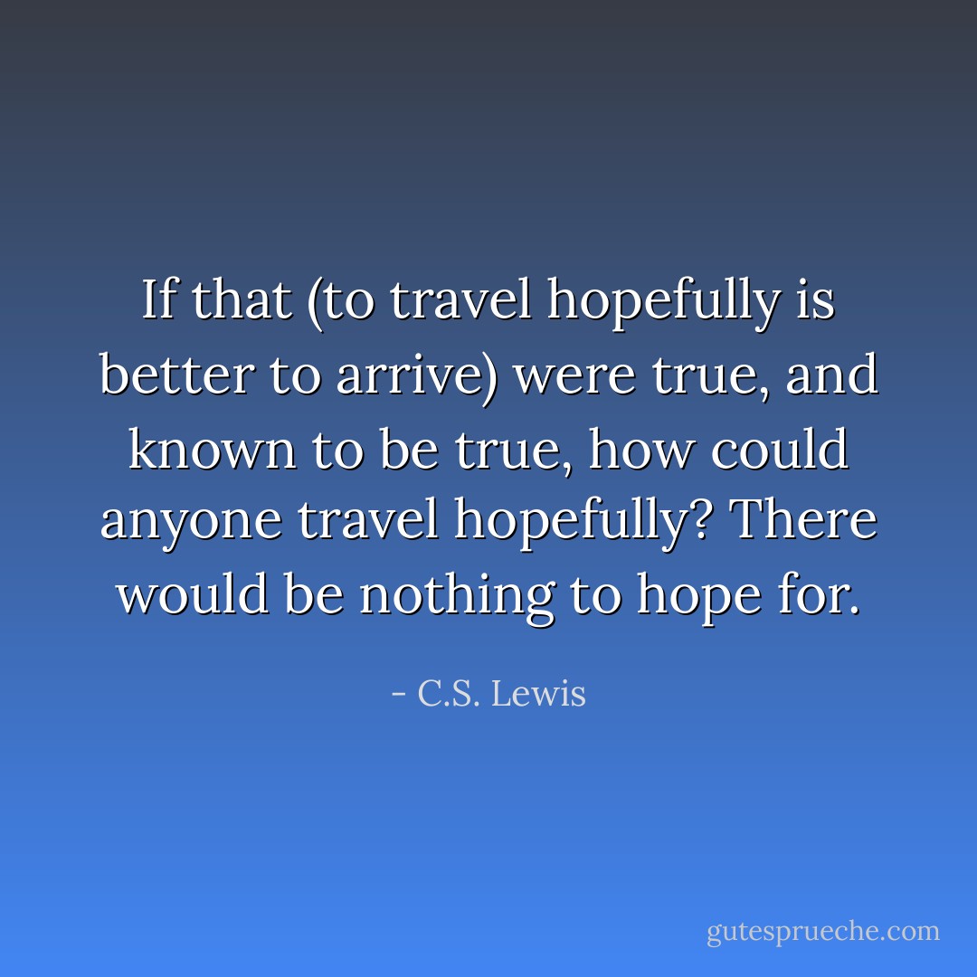 If that (to travel hopefully is better to arrive) were true, and known to be true, how could anyone travel hopefully? There would be nothing to hope for. - C.S. Lewis