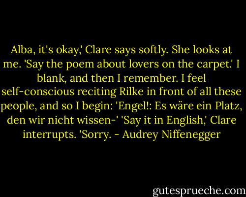 Alba, it's okay,' Clare says softly. She looks at me. 'Say the poem about lovers on the carpet.'<br />I blank, and then I remember. I feel self-conscious reciting Rilke in front of all these people, and so I begin: 'Engel!: Es wäre ein Platz, den wir nicht wissen-'<br />'Say it in English,' Clare interrupts.<br />'Sorry. - Audrey Niffenegger