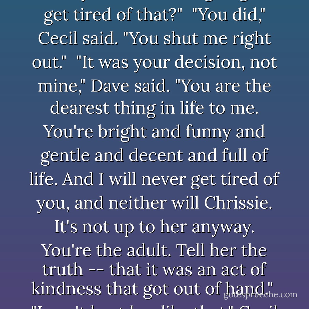 She was sad and lost and alone in the dark," Cecil said. "She needed somebody to hold her."<br /><br />"And you think she's going to get tired of that?"<br /><br />"You did," Cecil said. "You shut me right out."<br /><br />"It was your decision, not mine," Dave said. "You are the dearest thing in life to me. You're bright and funny and gentle and decent and full of life. And I will never get tired of you, and neither will Chrissie. It's not up to her anyway. You're the adult. Tell her the truth -- that it was an act of kindness that got out of hand."<br /><br />"I can't hurt her like that," Cecil said. <br /><br />"It will hurt more the longer you let it go on. - Joseph Hansen