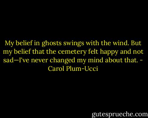 My belief in ghosts swings with the wind. But my belief that the cemetery felt happy and not sad—I've never changed my mind about that. - Carol Plum-Ucci