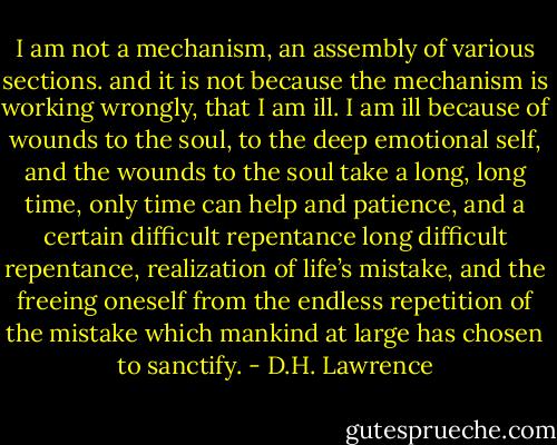 I am not a mechanism, an assembly of various sections.<br />and it is not because the mechanism is working wrongly, that I am ill.<br />I am ill because of wounds to the soul, to the deep emotional self,<br />and the wounds to the soul take a long, long time, only time can help<br />and patience, and a certain difficult repentance<br />long difficult repentance, realization of life’s mistake, and the freeing oneself<br />from the endless repetition of the mistake<br />which mankind at large has chosen to sanctify. - D.H. Lawrence