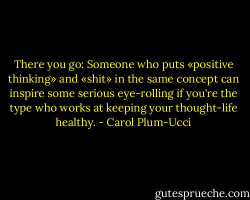 There you go: Someone who puts «positive thinking» and «shit» in the same concept can inspire some serious eye-rolling if you're the type who works at keeping your thought-life healthy. - Carol Plum-Ucci