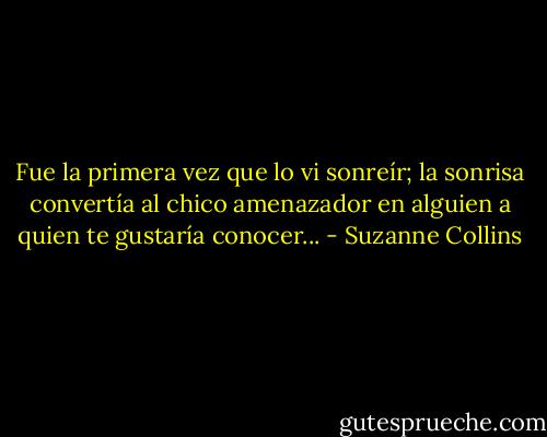 Fue la primera vez que lo vi sonreír; la sonrisa convertía al chico amenazador en alguien a quien te gustaría conocer... - Suzanne Collins