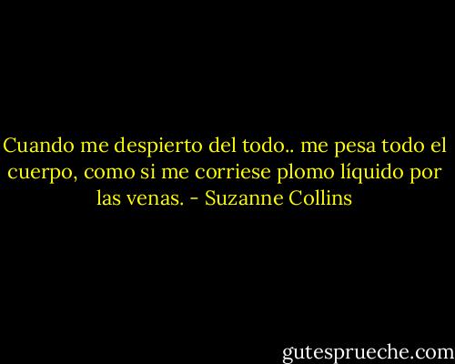 Cuando me despierto del todo.. me pesa todo el cuerpo, como si me corriese plomo líquido por las venas. - Suzanne Collins
