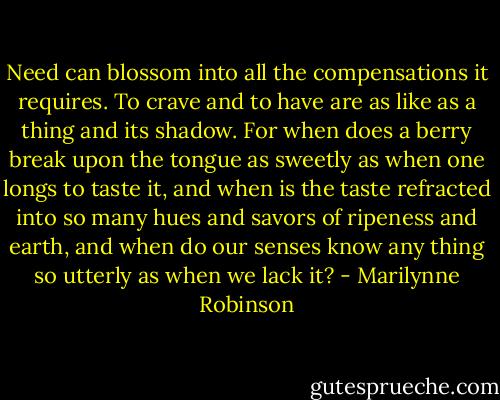Need can blossom into all the compensations it requires. To crave and to have are as like as a thing and its shadow. For when does a berry break upon the tongue as sweetly as when one longs to taste it, and when is the taste refracted into so many hues and savors of ripeness and earth, and when do our senses know any thing so utterly as when we lack it? - Marilynne Robinson