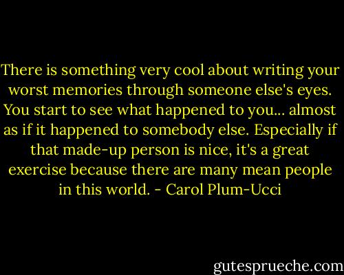 There is something very cool about writing your worst memories through someone else's eyes. You start to see what happened to you... almost as if it happened to somebody else. Especially if that made-up person is nice, it's a great exercise because there are many mean people in this world. - Carol Plum-Ucci