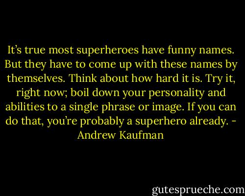 It’s true most superheroes have funny names. But they have to come up with these names by themselves. Think about how hard it is. Try it, right now; boil down your personality and abilities to a single phrase or image. If you can do that, you’re probably a superhero already. - Andrew Kaufman