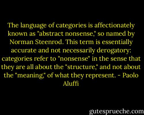 The language of categories is affectionately known as "abstract nonsense," so named by Norman Steenrod. This term is essentially accurate and not necessarily derogatory: categories refer to "nonsense" in the sense that they are all about the "structure," and not about the "meaning," of what they represent. - Paolo Aluffi
