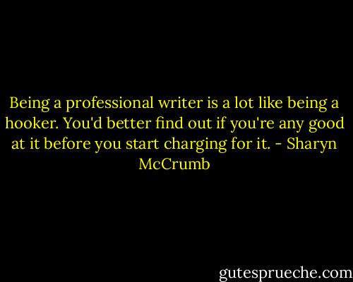 Being a professional writer is a lot like being a hooker. You'd better find out if you're any good at it before you start charging for it. - Sharyn McCrumb