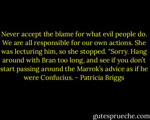Never accept the blame for what evil people do. We are all responsible for our own actions. She was lecturing him, so she stopped. "Sorry. Hang around with Bran too long, and see if you don’t start passing around the Marrok’s advice as if he were Confucius. - Patricia Briggs