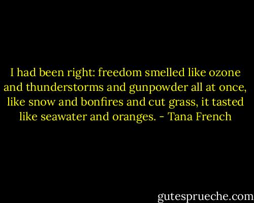I had been right: freedom smelled like ozone and thunderstorms and gunpowder all at once, like snow and bonfires and cut grass, it tasted like seawater and oranges. - Tana French
