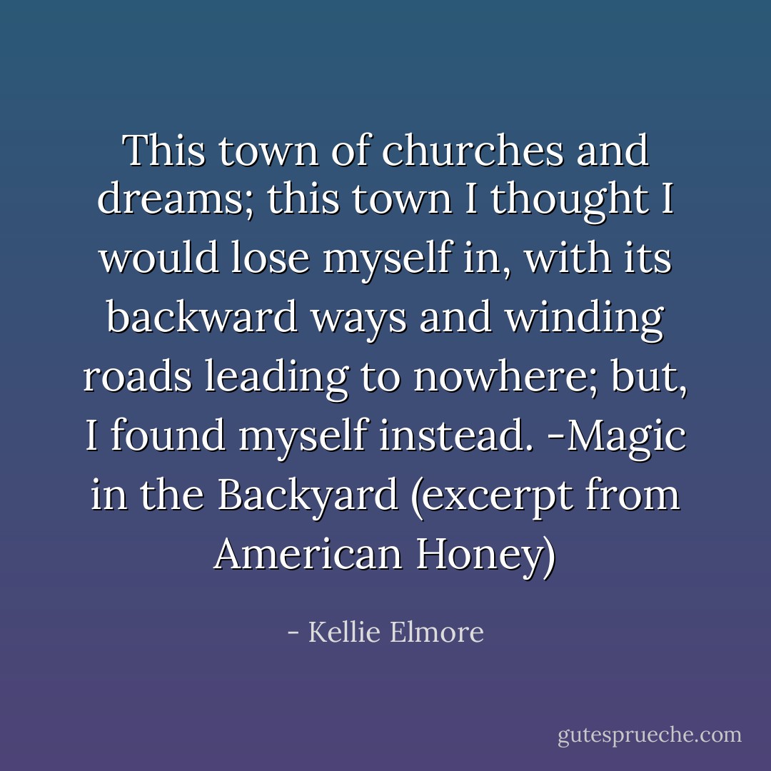 This town of churches and dreams; this town I thought I would lose myself in, with its backward ways and winding roads leading to nowhere; but, I found myself instead. -Magic in the Backyard (excerpt from American Honey) - Kellie Elmore