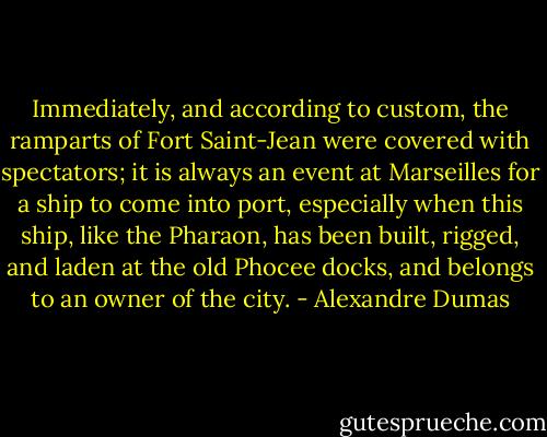 Immediately, and according to custom, the ramparts of Fort Saint-Jean were covered with spectators; it is always an event at Marseilles for a ship to come into port, especially when this ship, like the Pharaon, has been built, rigged, and laden at the old Phocee docks, and belongs to an owner of the city. - Alexandre Dumas