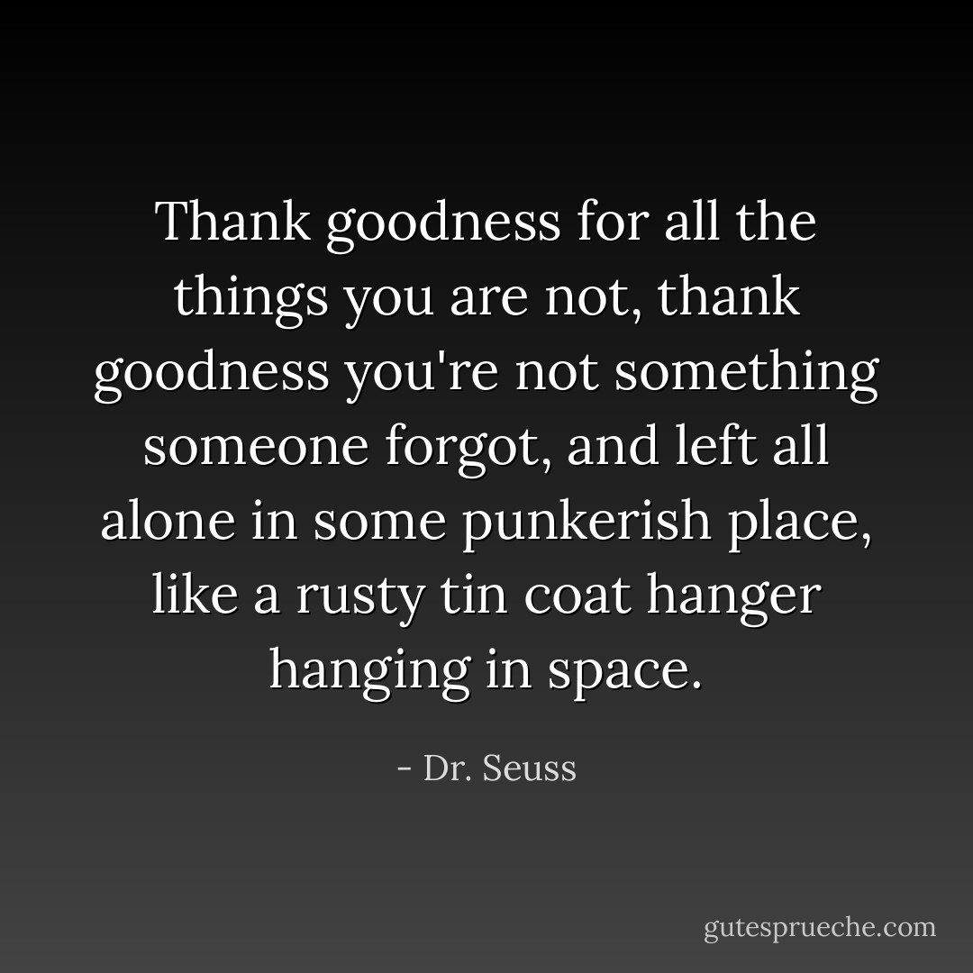 Thank goodness for all the things you are not, thank goodness you're not something someone forgot, and left all alone in some punkerish place, like a rusty tin coat hanger hanging in space. - Dr. Seuss