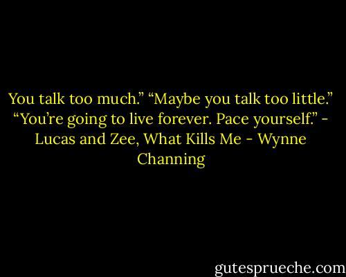 You talk too much.”<br />“Maybe you talk too little.”<br />“You’re going to live forever. Pace yourself.”<br />- Lucas and Zee, What Kills Me - Wynne Channing