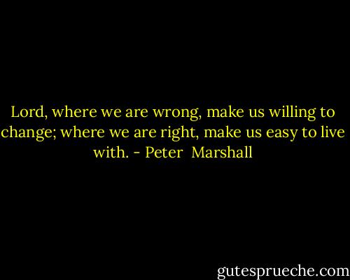 Lord, where we are wrong, make us willing to change; where we are right, make us easy to live with. - Peter  Marshall