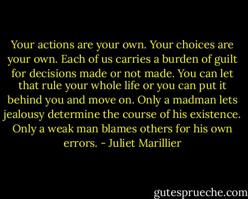 Your actions are your own. Your choices are your own. Each of us carries a burden of guilt for decisions made or not made. You can let that rule your whole life or you can put it behind you and move on. Only a madman lets jealousy determine the course of his existence. Only a weak man blames others for his own errors. - Juliet Marillier