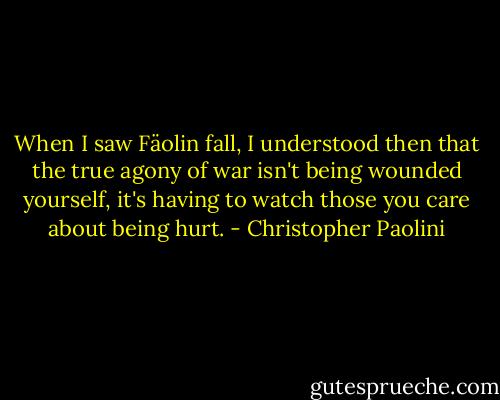 When I saw Fäolin fall, I understood then that the true agony of war isn't being wounded yourself, it's having to watch those you care about being hurt. - Christopher Paolini
