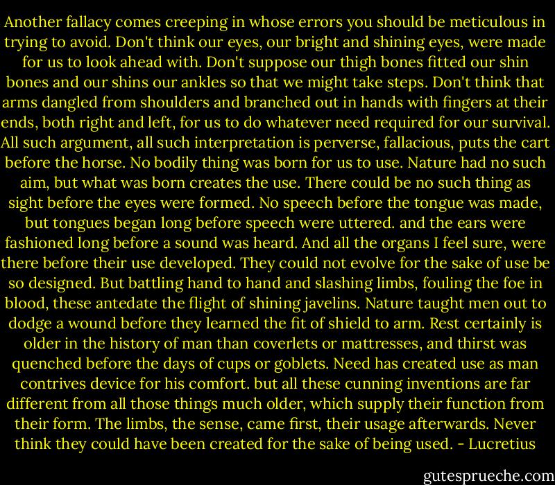 Another fallacy comes creeping in whose errors you should be meticulous in trying to avoid. Don't think our eyes, our bright and shining eyes, were made for us to look ahead with. Don't suppose our thigh bones fitted our shin bones and our shins our ankles so that we might take steps. Don't think that arms dangled from shoulders and branched out in hands with fingers at their ends, both right and left, for us to do whatever need required for our survival. All such argument, all such interpretation is perverse, fallacious, puts the cart before the horse. No bodily thing was born for us to use. Nature had no such aim, but what was born creates the use. There could be no such thing as sight before the eyes were formed. No speech before the tongue was made, but tongues began long before speech were uttered. and the ears were fashioned long before a sound was heard. And all the organs I feel sure, were there before their use developed. They could not evolve for the sake of use be so designed. But battling hand to hand and slashing limbs, fouling the foe in blood, these antedate the flight of shining javelins. Nature taught men out to dodge a wound before they learned the fit of shield to arm. Rest certainly is older in the history of man than coverlets or mattresses, and thirst was quenched before the days of cups or goblets. Need has created use as man contrives device for his comfort. but all these cunning inventions are far different from all those things much older, which supply their function from their form. The limbs, the sense, came first, their usage afterwards. Never think they could have been created for the sake of being used. - Lucretius