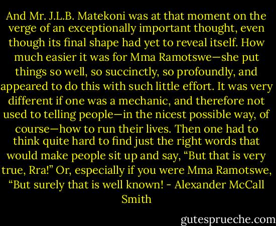 And Mr. J.L.B. Matekoni was at that moment on the verge of an exceptionally important thought, even though its final shape had yet to reveal itself. How much easier it was for Mma Ramotswe—she put things so well, so succinctly, so profoundly, and appeared to do this with such little effort. It was very different if one was a mechanic, and therefore not used to telling people—in the nicest possible way, of course—how to run their lives. Then one had to think quite hard to find just the right words that would make people sit up and say, “But that is very true, Rra!” Or, especially if you were Mma Ramotswe, “But surely that is well known! - Alexander McCall Smith