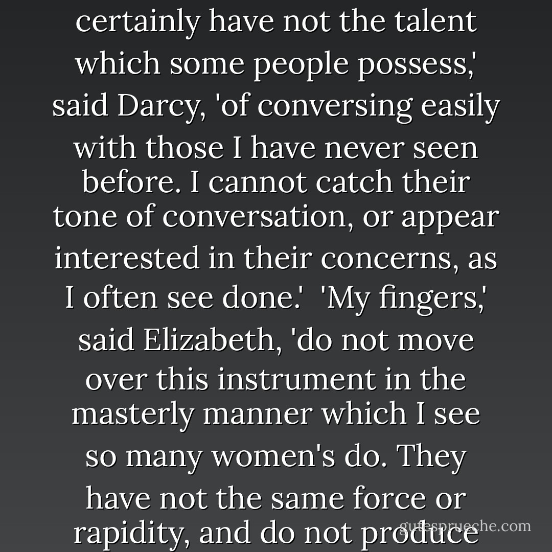 Perhaps,' said Darcy, 'I should have judged better, had I sought an introduction, but I am ill qualified to recommend myself to strangers.'<br /><br />'Shall we ask your cousin the reason of this?' said Elizabeth, still addressing Colonel Fitzwilliam. 'Shall we ask him why a man of sense and education, and who has lived in the world, is ill qualified to recommend himself to strangers?'<br /><br />'I can answer your question,' said Fitzwilliam, 'without applying to him. It is because he will not give himself the trouble.'<br /><br />'I certainly have not the talent which some people possess,' said Darcy, 'of conversing easily with those I have never seen before. I cannot catch their tone of conversation, or appear interested in their concerns, as I often see done.'<br /><br />'My fingers,' said Elizabeth, 'do not move over this instrument in the masterly manner which I see so many women's do. They have not the same force or rapidity, and do not produce the same expression. But then I have always supposed it to be my own fault -- because I would not take the trouble of practising. It is not that I do not believe my fingers as capable as any other woman's of superior execution.'<br /><br />Darcy smiled, and said, 'You are perfectly right. You have employed your time much better. No one admitted to the privilege of hearing you, can think any thing wanting. We neither of us perform to strangers. - Jane Austen