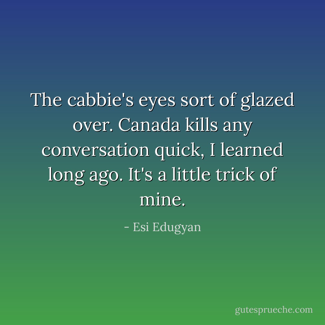The cabbie's eyes sort of glazed over. Canada kills any conversation quick, I learned long ago. It's a little trick of mine. - Esi Edugyan