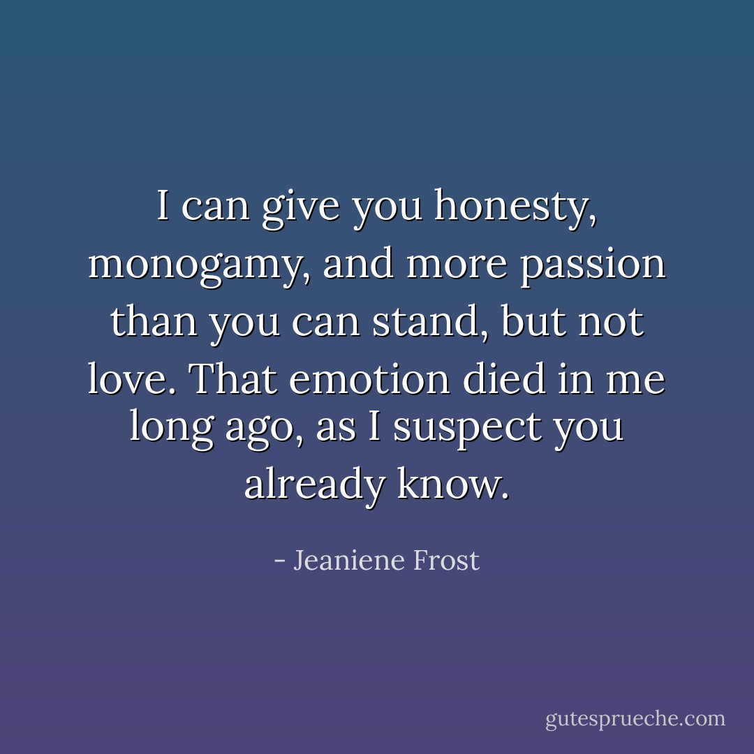 I can give you honesty, monogamy, and more passion than you can stand, but not love. That emotion died in me long ago, as I suspect you already know. - Jeaniene Frost