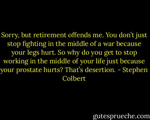 Sorry, but retirement offends me. You don’t just stop fighting in the middle of a war because your legs hurt. So why do you get to stop working in the middle of your life just because your prostate hurts? That’s desertion. - Stephen Colbert