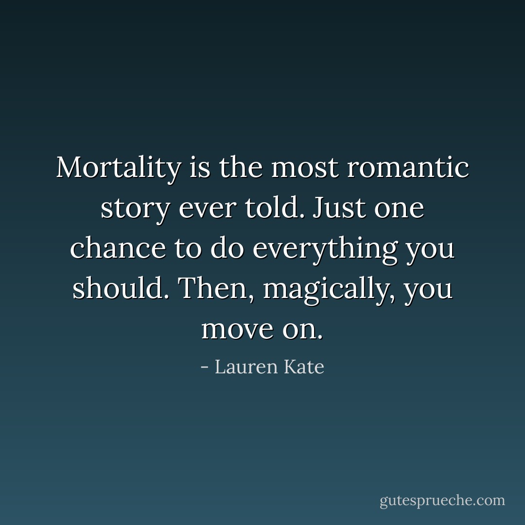 Mortality is the most romantic story ever told. Just one chance to do everything you should. Then, magically, you move on. - Lauren Kate