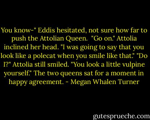 You know-" Eddis hesitated, not sure how far to push the Attolian Queen. <br />"Go on." Attolia inclined her head.<br />"I was going to say that you look like a polecat when you smile like that."<br />"Do I?" Attolia still smiled. "You look a little vulpine yourself."<br />The two queens sat for a moment in happy agreement. - Megan Whalen Turner