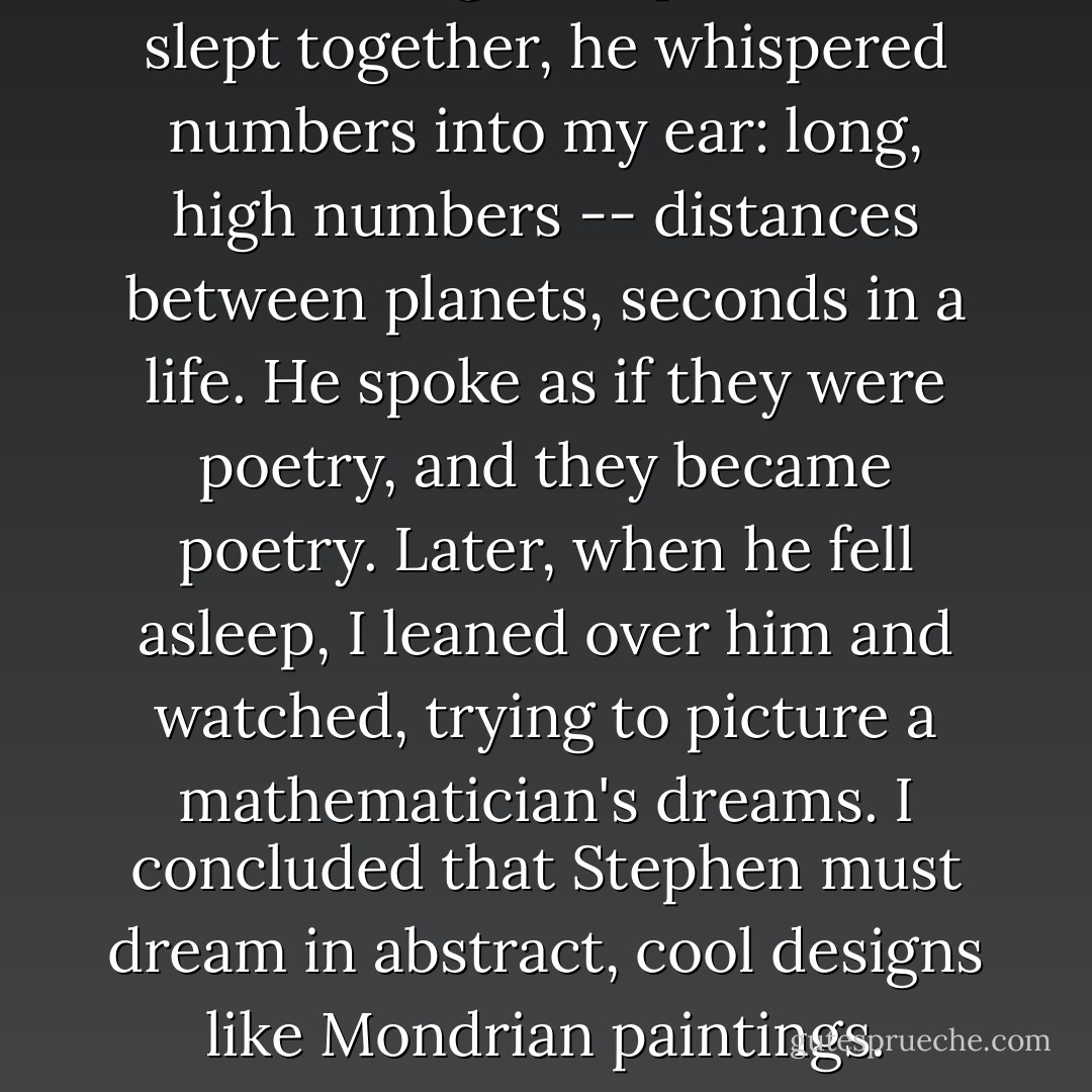 The first night Stephen and I slept together, he whispered numbers into my ear: long, high numbers -- distances between planets, seconds in a life. He spoke as if they were poetry, and they became poetry. Later, when he fell asleep, I leaned over him and watched, trying to picture a mathematician's dreams. I concluded that Stephen must dream in abstract, cool designs like Mondrian paintings. - Peter    Cameron