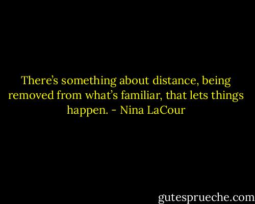 There’s something about distance, being removed from what’s familiar, that lets things happen. - Nina LaCour