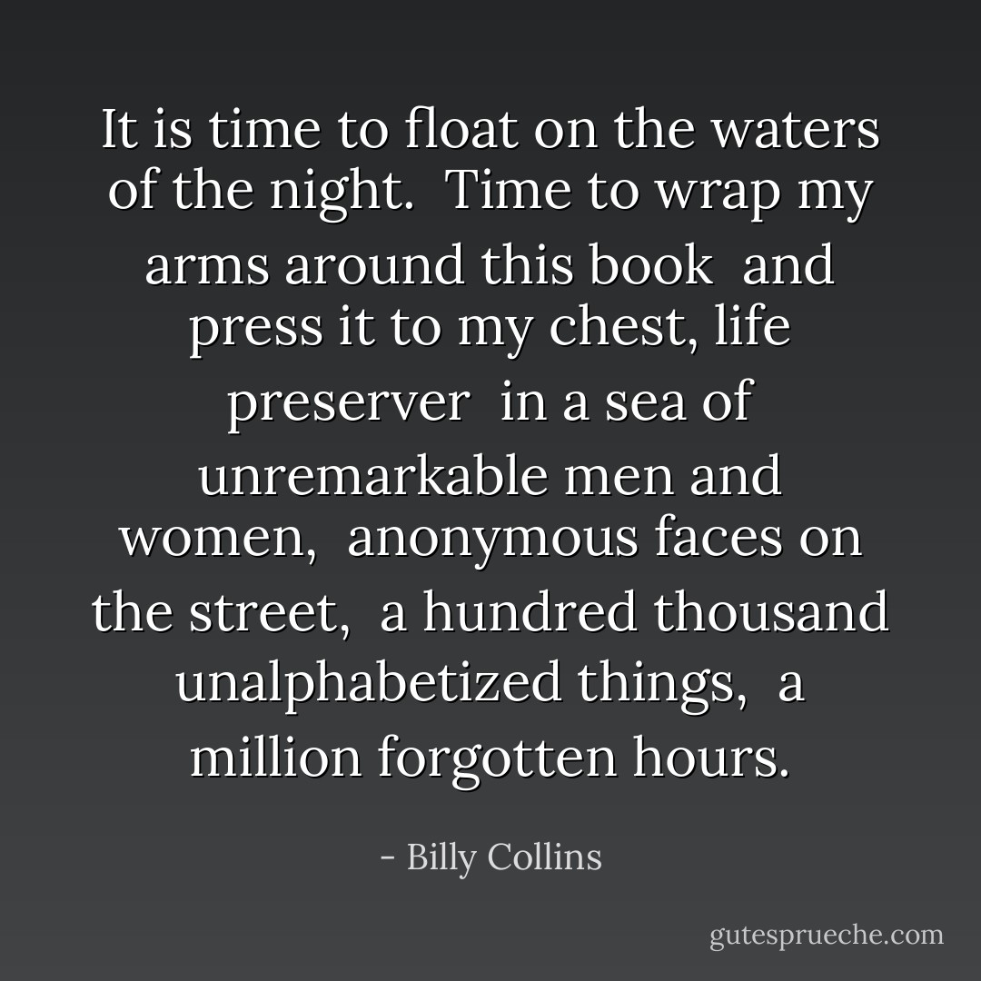 It is time to float on the waters of the night. <br />Time to wrap my arms around this book <br />and press it to my chest, life preserver <br />in a sea of unremarkable men and women, <br />anonymous faces on the street, <br />a hundred thousand unalphabetized things, <br />a million forgotten hours. - Billy Collins