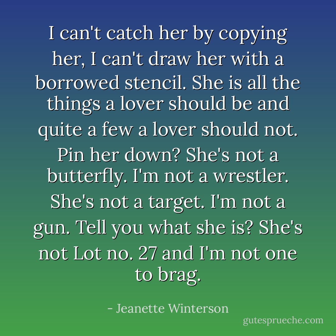 I can't catch her by copying her, I can't draw her with a borrowed stencil. She is all the things a lover should be and quite a few a lover should not. Pin her down? She's not a butterfly. I'm not a wrestler. She's not a target. I'm not a gun. Tell you what she is? She's not Lot no. 27 and I'm not one to brag. - Jeanette Winterson