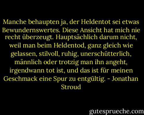 Manche behaupten ja, der Heldentot sei etwas Bewundernswertes. Diese Ansicht hat mich nie recht überzeugt. Hauptsächlich darum nicht, weil man beim Heldentod, ganz gleich wie gelassen, stilvoll, ruhig, unerschütterlich, männlich oder trotzig man ihn angeht, irgendwann tot ist, und das ist für meinen Geschmack eine Spur zu entgültig. - Jonathan Stroud
