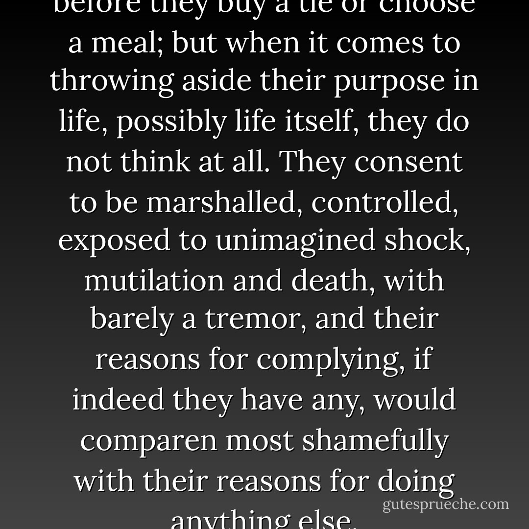Men will consider deeply before they buy a tie or choose a meal; but when it comes to throwing aside their purpose in life, possibly life itself, they do not think at all. They consent to be marshalled, controlled, exposed to unimagined shock, mutilation and death, with barely a tremor, and their reasons for complying, if indeed they have any, would comparen most shamefully with their reasons for doing anything else. - Elizabeth Jane Howard