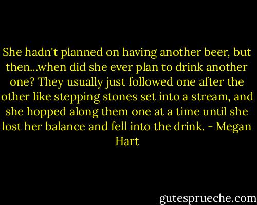 She hadn't planned on having another beer, but then...when did she ever plan to drink another one? They usually just followed one after the other like stepping stones set into a stream, and she hopped along them one at a time until she lost her balance and fell into the drink. - Megan Hart