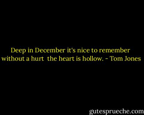 Deep in December<br />it's nice to remember <br />without a hurt <br />the heart is hollow. - Tom Jones