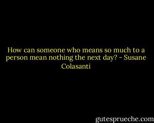 How can someone who means so much to a person mean nothing the next day? - Susane Colasanti