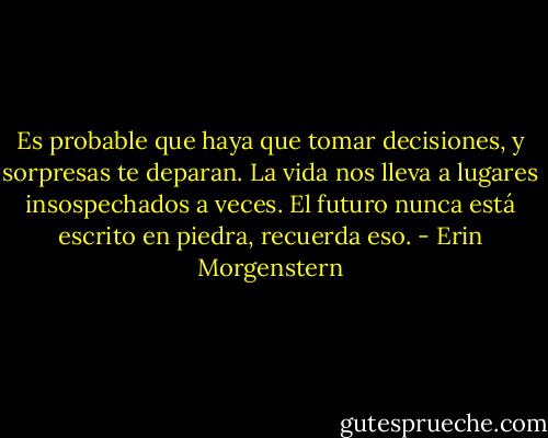 Es probable que haya que tomar decisiones, y sorpresas te deparan. La vida nos lleva a lugares insospechados a veces. El futuro nunca está escrito en piedra, recuerda eso. - Erin Morgenstern