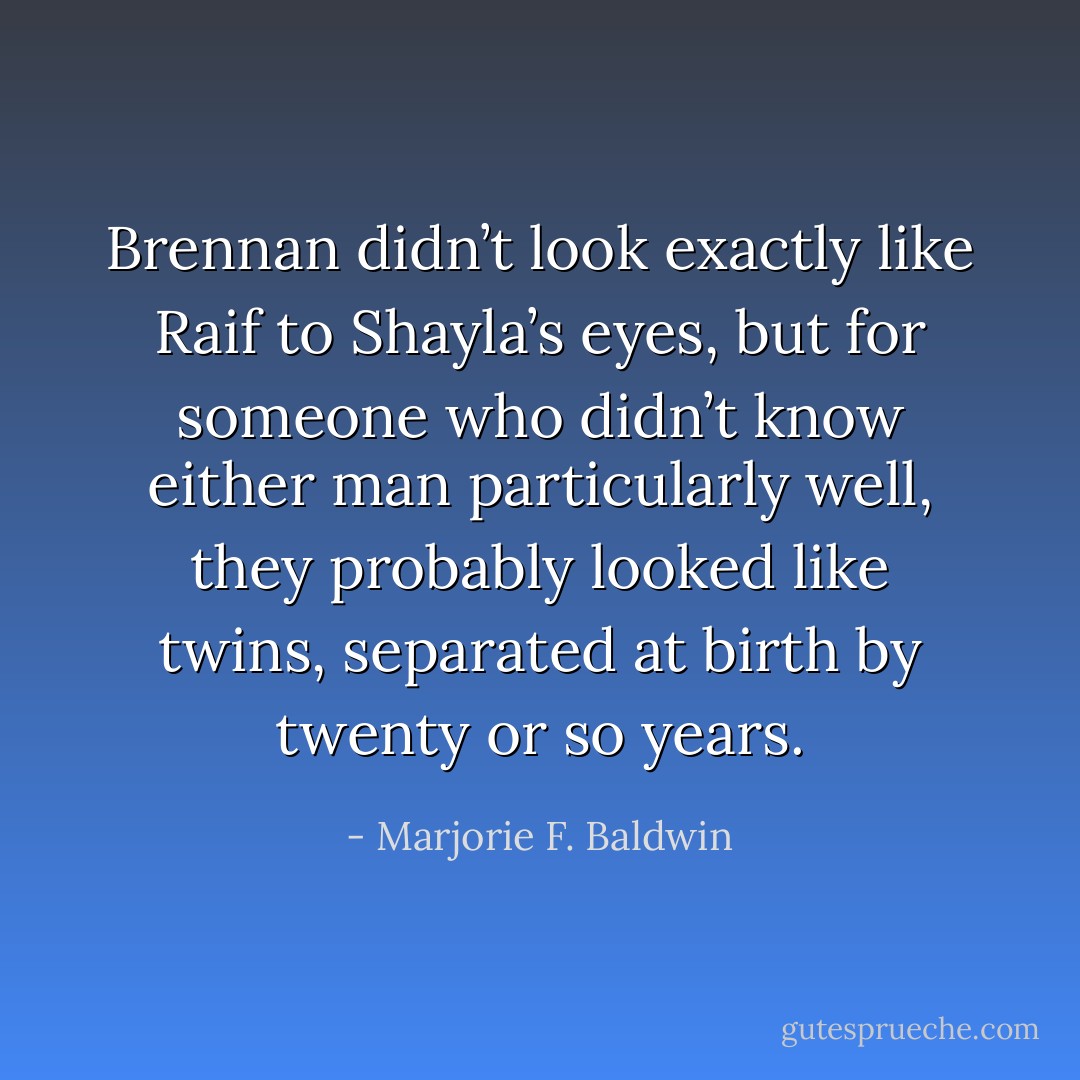 Brennan didn’t look exactly like Raif to Shayla’s eyes, but for someone who didn’t know either man particularly well, they probably looked like twins, separated at birth by twenty or so years. - Marjorie F. Baldwin