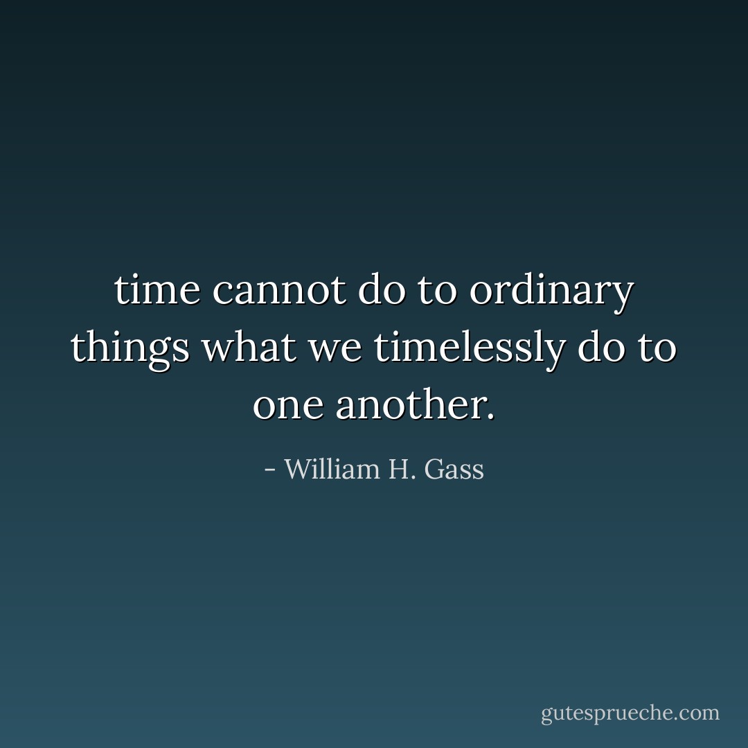 time cannot do to ordinary things what we timelessly do to one another. - William H. Gass