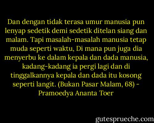 Dan dengan tidak terasa umur manusia pun lenyap sedetik demi sedetik ditelan siang dan malam. Tapi masalah-masalah manusia tetap muda seperti waktu, Di mana pun juga dia menyerbu ke dalam kepala dan dada manusia, kadang-kadang ia pergi lagi dan di tinggalkannya kepala dan dada itu kosong seperti langit. (Bukan Pasar Malam, 68) - Pramoedya Ananta Toer