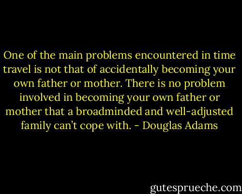 One of the main problems encountered in time travel is not that of accidentally becoming your own father or mother. There is no problem involved in becoming your own father or mother that a broadminded and well-adjusted family can’t cope with. - Douglas Adams